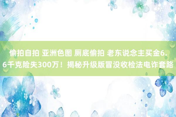 偷拍自拍 亚洲色图 厕底偷拍 老东说念主买金6.6千克险失300万！揭秘升级版冒没收检法电诈套路