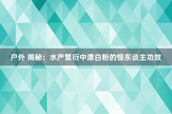 户外 揭秘：水产繁衍中漂白粉的惊东谈主功效