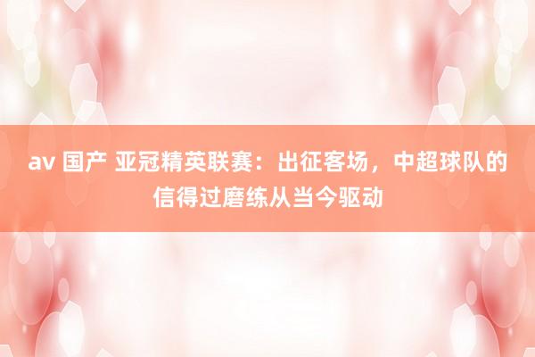 av 国产 亚冠精英联赛：出征客场，中超球队的信得过磨练从当今驱动