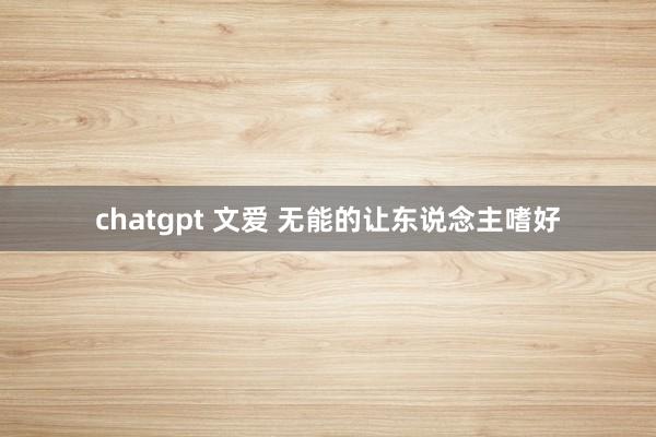 chatgpt 文爱 无能的让东说念主嗜好