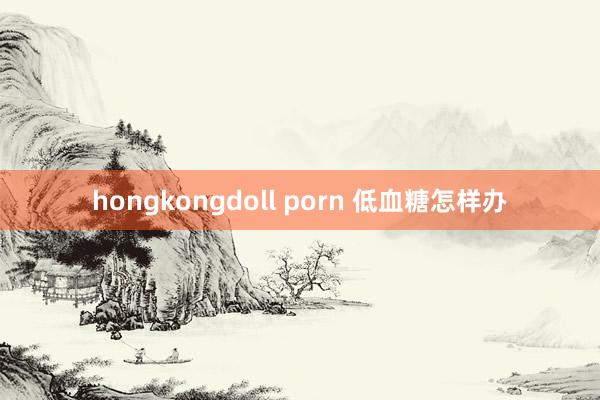 hongkongdoll porn 低血糖怎样办