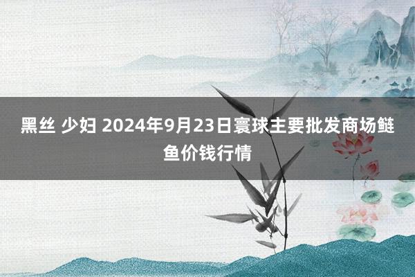 黑丝 少妇 2024年9月23日寰球主要批发商场鲢鱼价钱行情