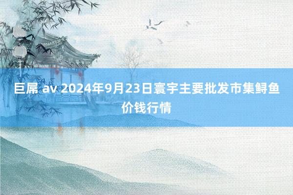 巨屌 av 2024年9月23日寰宇主要批发市集鲟鱼价钱行情