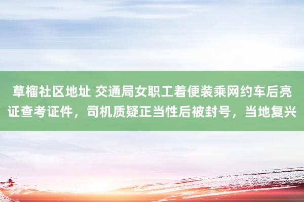 草榴社区地址 交通局女职工着便装乘网约车后亮证查考证件，司机质疑正当性后被封号，当地复兴