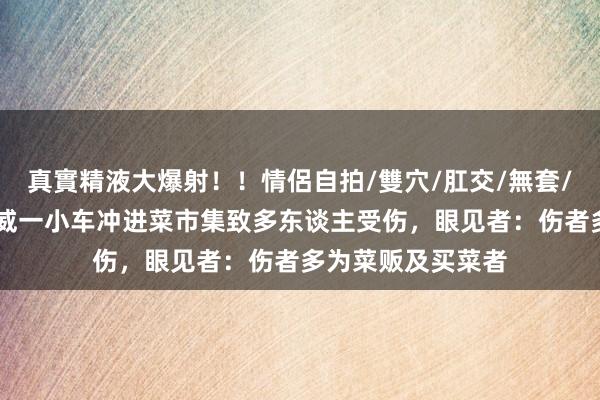 真實精液大爆射！！情侶自拍/雙穴/肛交/無套/大量噴精 甘肃武威一小车冲进菜市集致多东谈主受伤，眼见者：伤者多为菜贩及买菜者