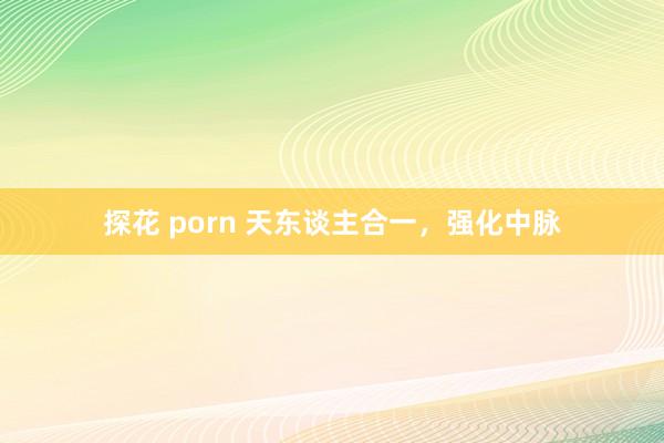 探花 porn 天东谈主合一，强化中脉