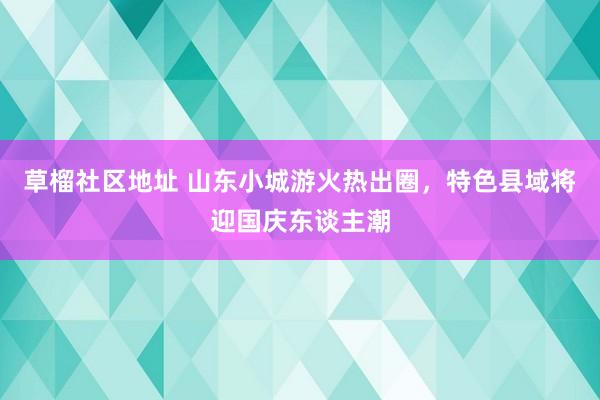 草榴社区地址 山东小城游火热出圈，特色县域将迎国庆东谈主潮