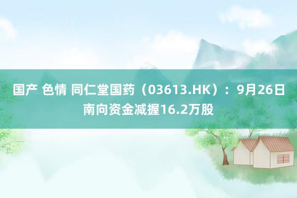 国产 色情 同仁堂国药（03613.HK）：9月26日南向资金减握16.2万股