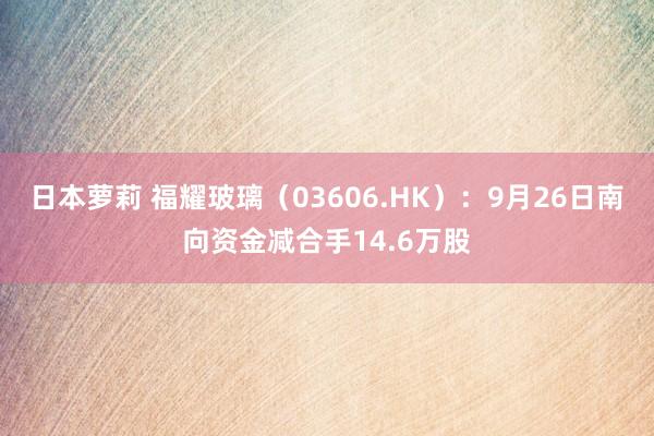 日本萝莉 福耀玻璃（03606.HK）：9月26日南向资金减合手14.6万股