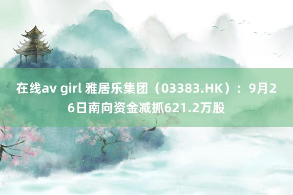 在线av girl 雅居乐集团（03383.HK）：9月26日南向资金减抓621.2万股