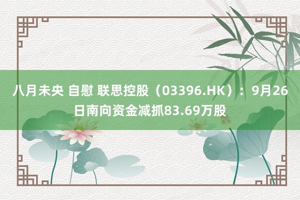 八月未央 自慰 联思控股（03396.HK）：9月26日南向资金减抓83.69万股