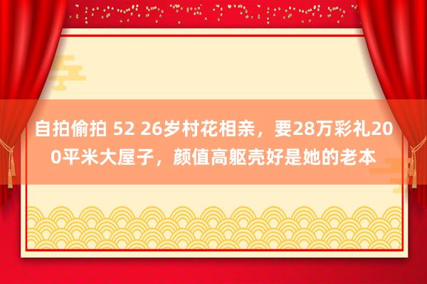 自拍偷拍 52 26岁村花相亲，要28万彩礼200平米大屋子，颜值高躯壳好是她的老本