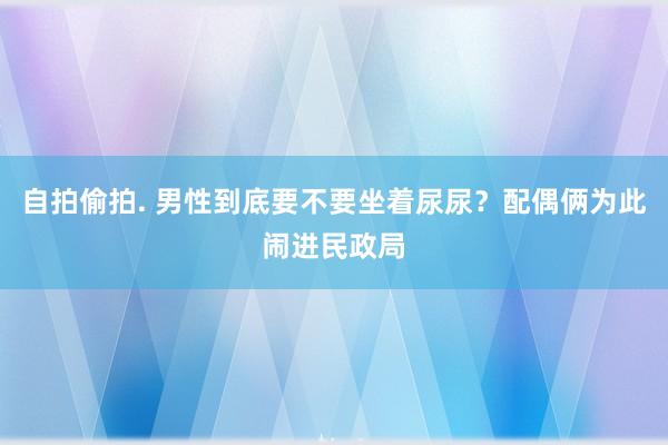 自拍偷拍. 男性到底要不要坐着尿尿？配偶俩为此闹进民政局