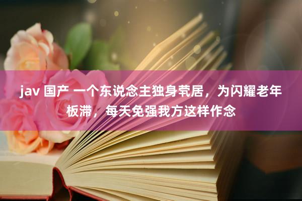 jav 国产 一个东说念主独身茕居，为闪耀老年板滞，每天免强我方这样作念