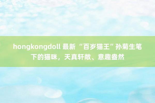 hongkongdoll 最新 “百岁猫王”孙菊生笔下的猫咪，天真轩敞、意趣盎然