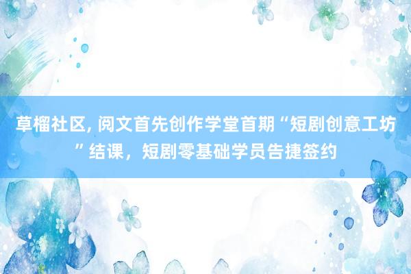 草榴社区， 阅文首先创作学堂首期“短剧创意工坊”结课，短剧零基础学员告捷签约