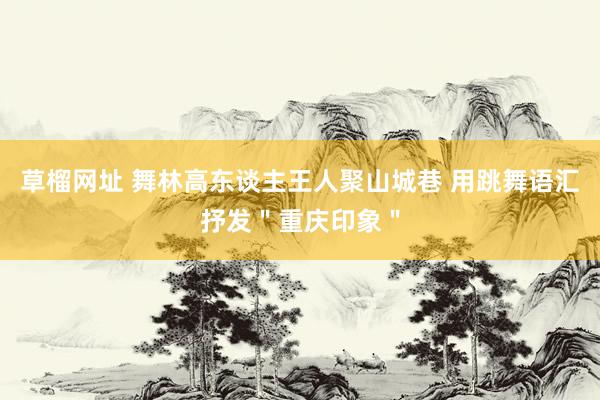 草榴网址 舞林高东谈主王人聚山城巷 用跳舞语汇抒发＂重庆印象＂