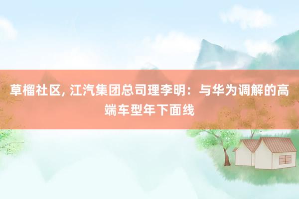 草榴社区， 江汽集团总司理李明：与华为调解的高端车型年下面线