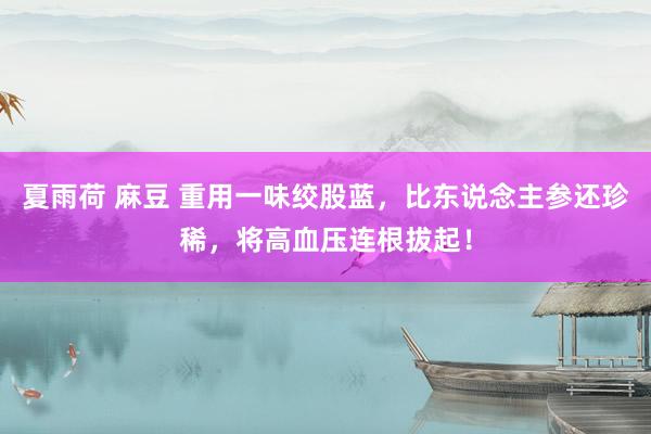 夏雨荷 麻豆 重用一味绞股蓝，比东说念主参还珍稀，将高血压连根拔起！