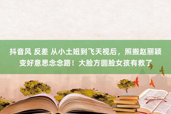 抖音风 反差 从小土妞到飞天视后，照搬赵丽颖变好意思念念路！大脸方圆脸女孩有救了