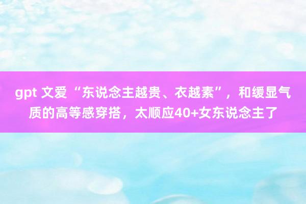 gpt 文爱 “东说念主越贵、衣越素”，和缓显气质的高等感穿搭，太顺应40+女东说念主了