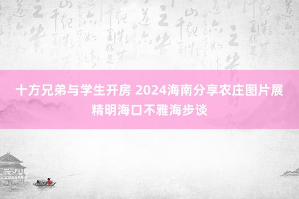 十方兄弟与学生开房 2024海南分享农庄图片展精明海口不雅海步谈