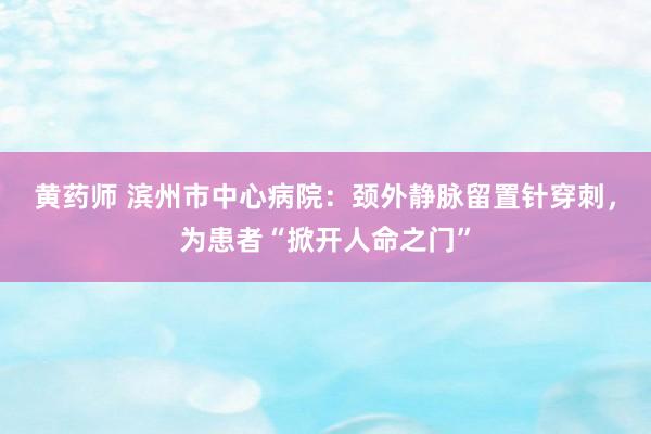 黄药师 滨州市中心病院：颈外静脉留置针穿刺，为患者“掀开人命之门”