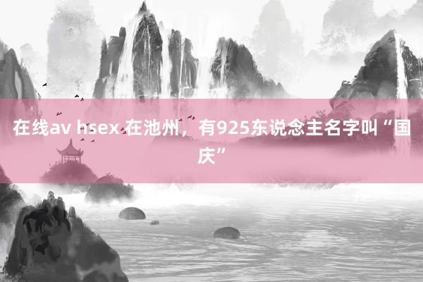 在线av hsex 在池州，有925东说念主名字叫“国庆”