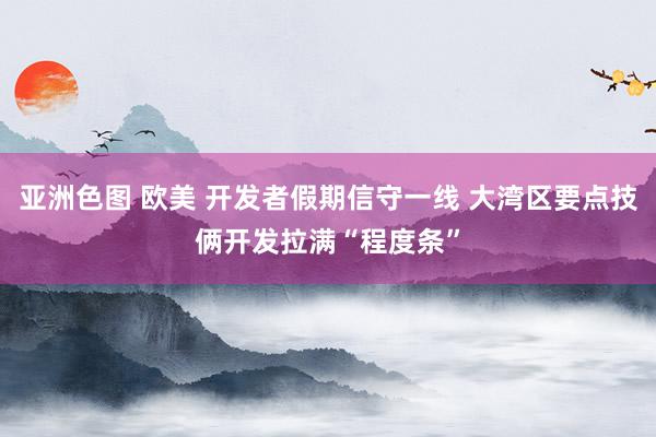 亚洲色图 欧美 开发者假期信守一线 大湾区要点技俩开发拉满“程度条”