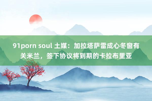 91porn soul 土媒：加拉塔萨雷成心冬窗有关米兰，签下协议将到期的卡拉布里亚