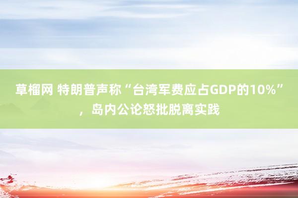 草榴网 特朗普声称“台湾军费应占GDP的10%”，岛内公论怒批脱离实践