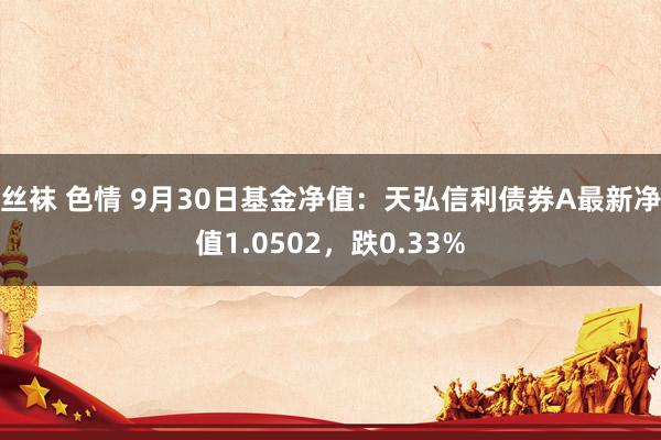 丝袜 色情 9月30日基金净值：天弘信利债券A最新净值1.0502，跌0.33%