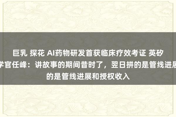 巨乳 探花 AI药物研发首获临床疗效考证 英矽智能首席科学官任峰：讲故事的期间昔时了，翌日拼的是管线进展和授权收入