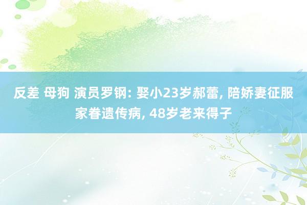 反差 母狗 演员罗钢: 娶小23岁郝蕾， 陪娇妻征服家眷遗传病， 48岁老来得子