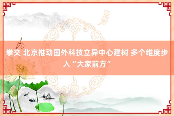 拳交 北京推动国外科技立异中心建树 多个维度步入“大家前方”