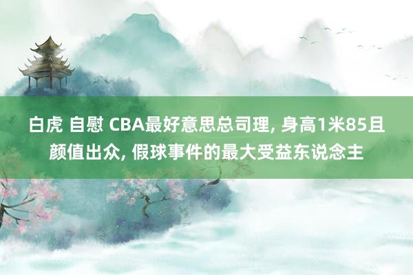 白虎 自慰 CBA最好意思总司理， 身高1米85且颜值出众， 假球事件的最大受益东说念主