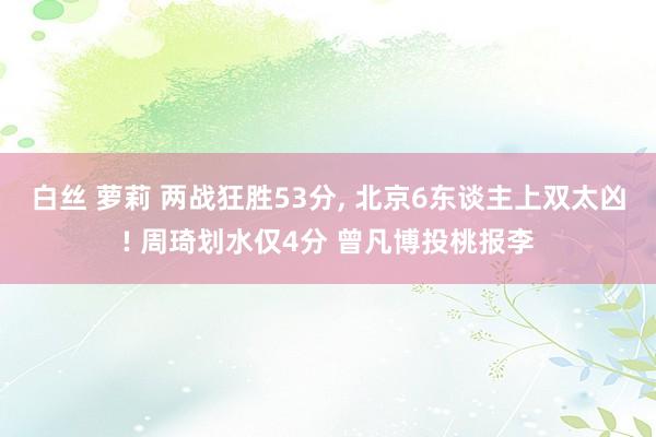 白丝 萝莉 两战狂胜53分， 北京6东谈主上双太凶! 周琦划水仅4分 曾凡博投桃报李