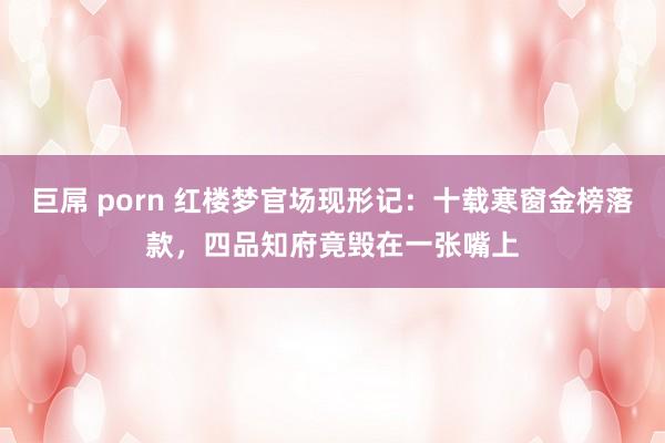 巨屌 porn 红楼梦官场现形记：十载寒窗金榜落款，四品知府竟毁在一张嘴上