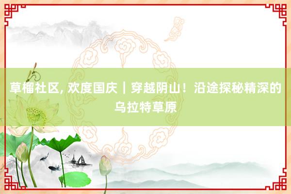 草榴社区， 欢度国庆｜穿越阴山！沿途探秘精深的乌拉特草原