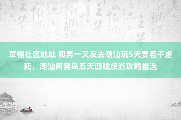 草榴社区地址 和男一又友去潮汕玩5天要若干虚耗，潮汕南澳岛五天四晚旅游攻略推选