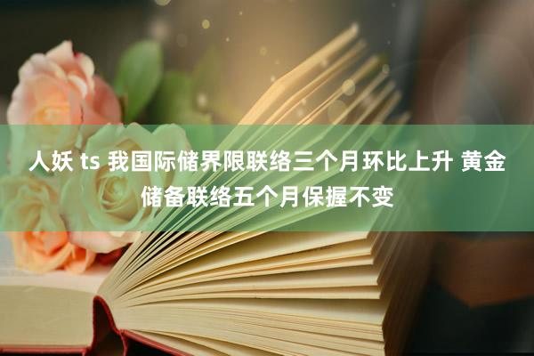 人妖 ts 我国际储界限联络三个月环比上升 黄金储备联络五个月保握不变