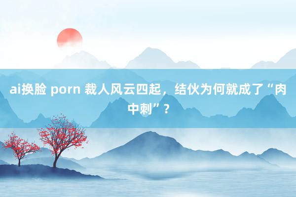 ai换脸 porn 裁人风云四起，结伙为何就成了“肉中刺”？