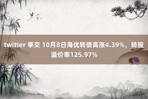 twitter 拳交 10月8日海优转债高涨4.39%，转股溢价率125.97%