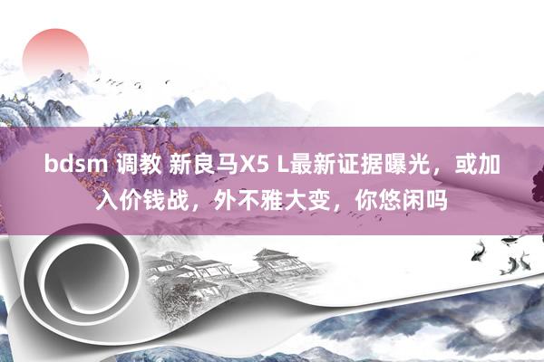 bdsm 调教 新良马X5 L最新证据曝光，或加入价钱战，外不雅大变，你悠闲吗