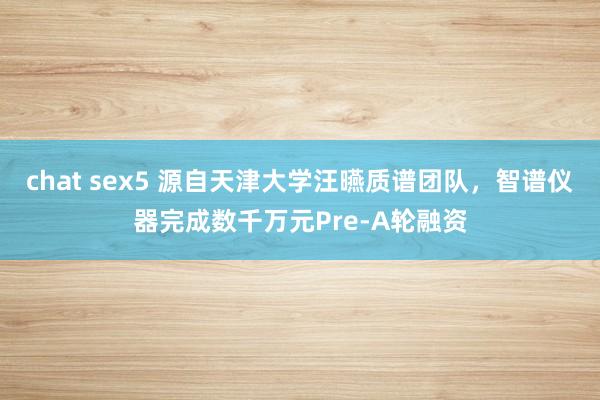 chat sex5 源自天津大学汪曣质谱团队，智谱仪器完成数千万元Pre-A轮融资