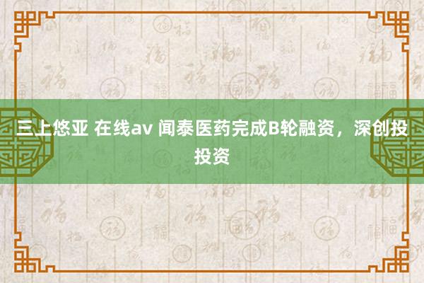 三上悠亚 在线av 闻泰医药完成B轮融资，深创投投资