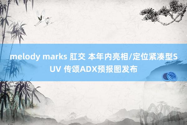 melody marks 肛交 本年内亮相/定位紧凑型SUV 传颂ADX预报图发布