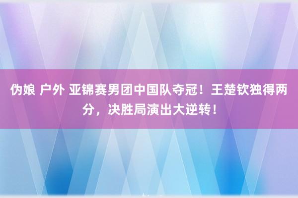 伪娘 户外 亚锦赛男团中国队夺冠！王楚钦独得两分，决胜局演出大逆转！