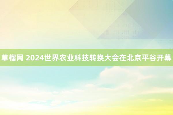 草榴网 2024世界农业科技转换大会在北京平谷开幕