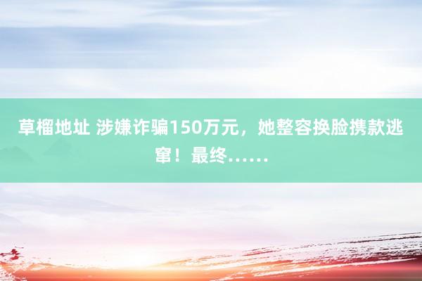 草榴地址 涉嫌诈骗150万元，她整容换脸携款逃窜！最终……